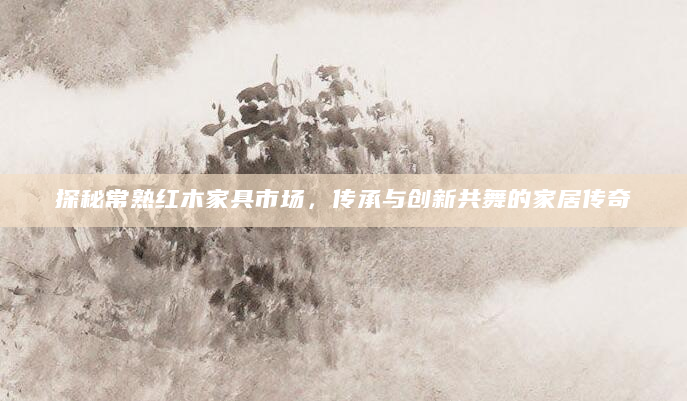 探秘常熟红木家具市场，传承与创新共舞的家居传奇