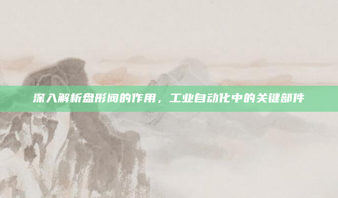 深入解析盘形阀的作用，工业自动化中的关键部件