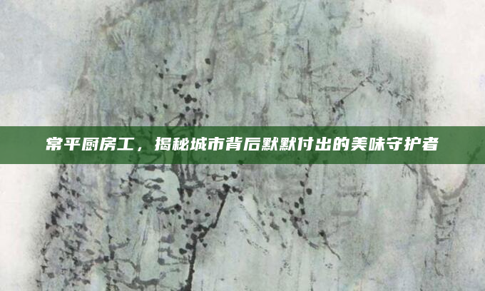 常平厨房工，揭秘城市背后默默付出的美味守护者