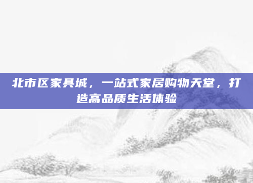 北市区家具城，一站式家居购物天堂，打造高品质生活体验