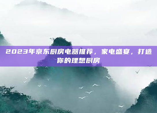 2023年京东厨房电器推荐，家电盛宴，打造你的理想厨房