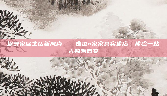 探寻家居生活新风尚——走进a家家具实体店，体验一站式购物盛宴