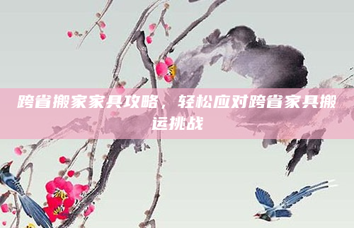 跨省搬家家具攻略，轻松应对跨省家具搬运挑战