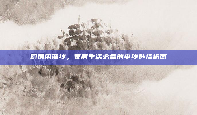 厨房用铜线，家居生活必备的电线选择指南