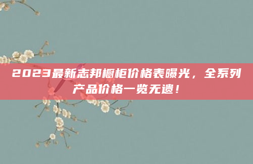 2023最新志邦橱柜价格表曝光，全系列产品价格一览无遗！