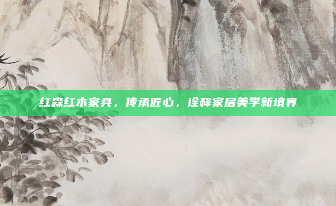 红森红木家具，传承匠心，诠释家居美学新境界