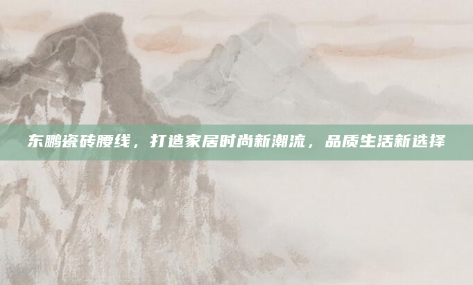 东鹏瓷砖腰线，打造家居时尚新潮流，品质生活新选择
