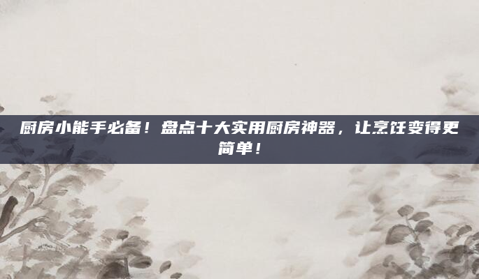 厨房小能手必备！盘点十大实用厨房神器，让烹饪变得更简单！
