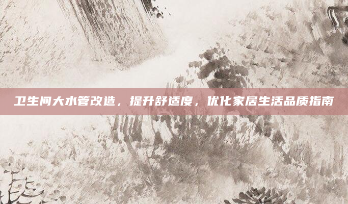 卫生间大水管改造，提升舒适度，优化家居生活品质指南