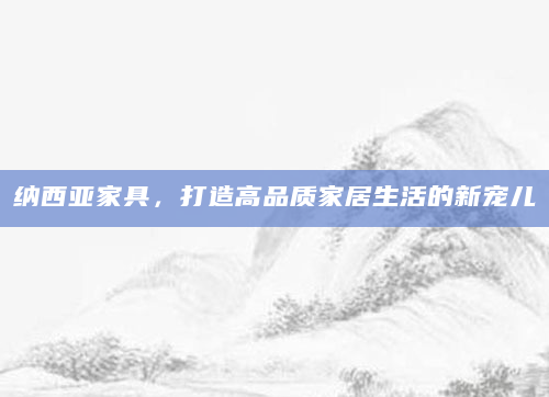 纳西亚家具，打造高品质家居生活的新宠儿