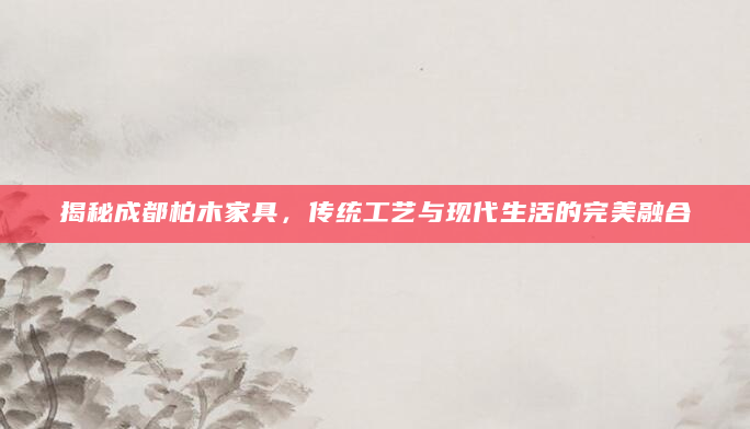 揭秘成都柏木家具，传统工艺与现代生活的完美融合