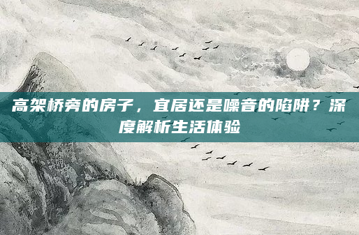 高架桥旁的房子，宜居还是噪音的陷阱？深度解析生活体验