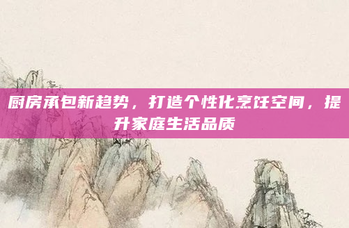 厨房承包新趋势，打造个性化烹饪空间，提升家庭生活品质
