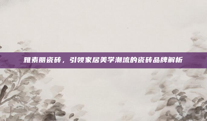 雅素丽瓷砖，引领家居美学潮流的瓷砖品牌解析