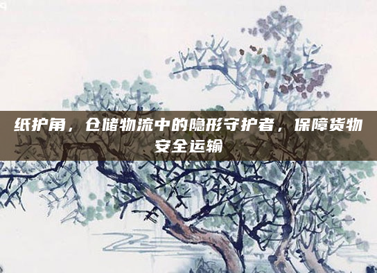 纸护角，仓储物流中的隐形守护者，保障货物安全运输