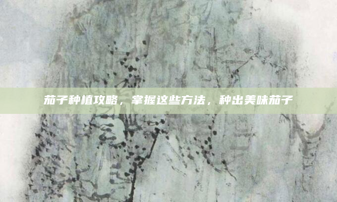 茄子种植攻略，掌握这些方法，种出美味茄子