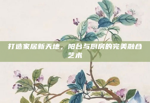 打造家居新天地，阳台与厨房的完美融合艺术