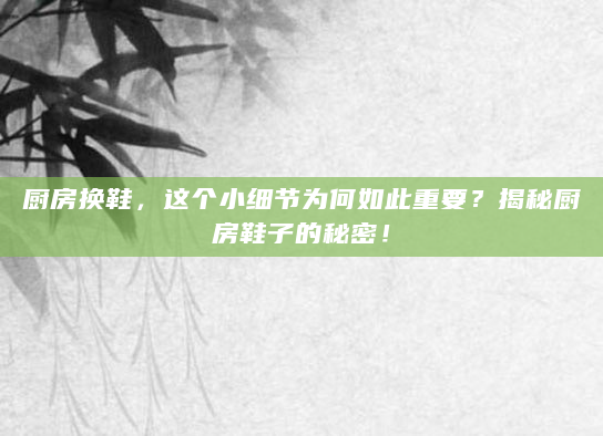 厨房换鞋，这个小细节为何如此重要？揭秘厨房鞋子的秘密！