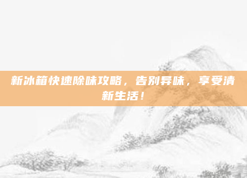 新冰箱快速除味攻略，告别异味，享受清新生活！