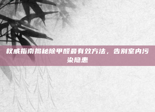 权威指南揭秘除甲醛最有效方法，告别室内污染隐患