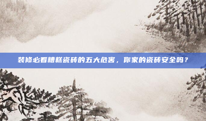 装修必看糟糕瓷砖的五大危害，你家的瓷砖安全吗？