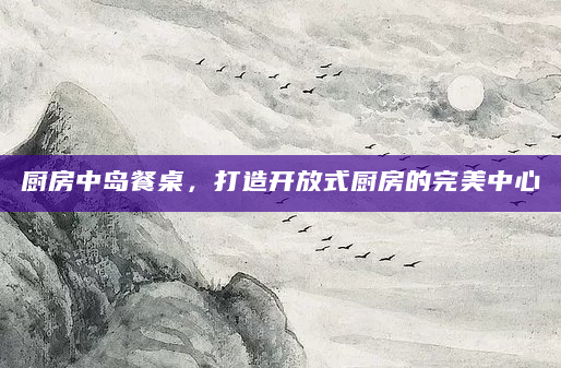 厨房中岛餐桌，打造开放式厨房的完美中心