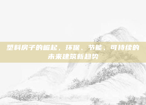 塑料房子的崛起，环保、节能、可持续的未来建筑新趋势