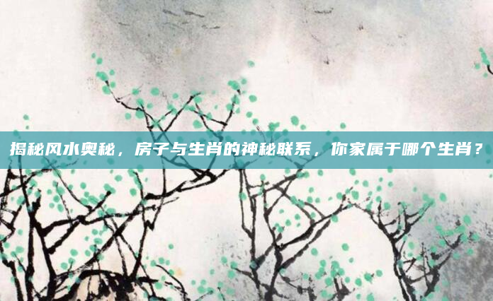 揭秘风水奥秘，房子与生肖的神秘联系，你家属于哪个生肖？