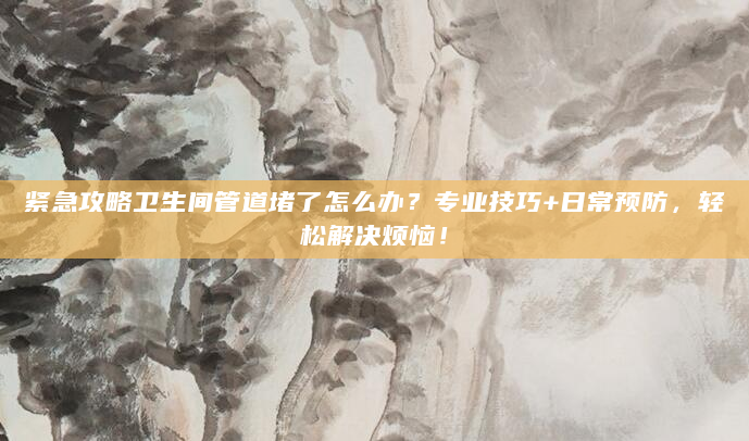 紧急攻略卫生间管道堵了怎么办？专业技巧+日常预防，轻松解决烦恼！