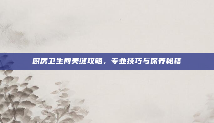 厨房卫生间美缝攻略，专业技巧与保养秘籍
