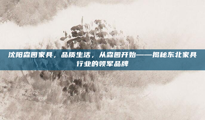 沈阳森园家具，品质生活，从森园开始——揭秘东北家具行业的领军品牌