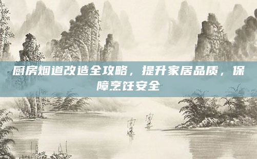 厨房烟道改造全攻略，提升家居品质，保障烹饪安全
