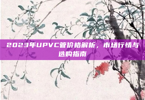 2023年UPVC管价格解析，市场行情与选购指南