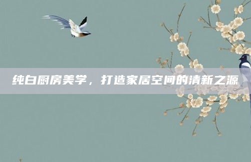 纯白厨房美学，打造家居空间的清新之源