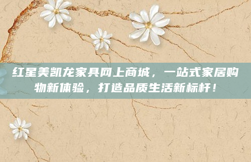 红星美凯龙家具网上商城，一站式家居购物新体验，打造品质生活新标杆！