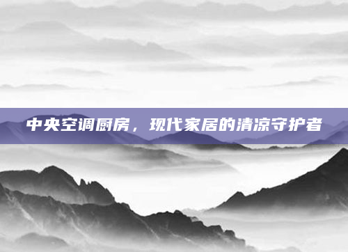 中央空调厨房，现代家居的清凉守护者