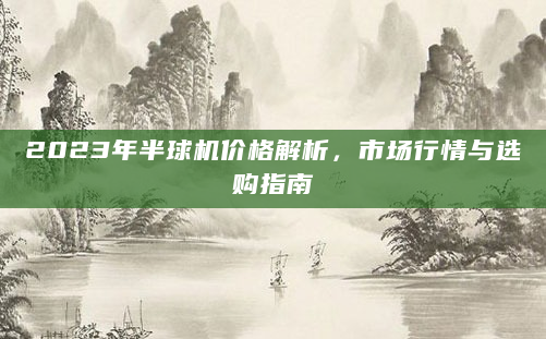 2023年半球机价格解析，市场行情与选购指南