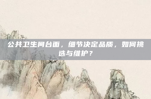 公共卫生间台面，细节决定品质，如何挑选与维护？