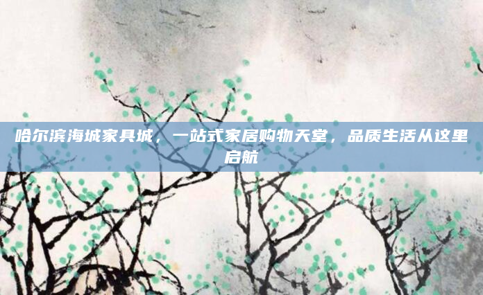 哈尔滨海城家具城，一站式家居购物天堂，品质生活从这里启航