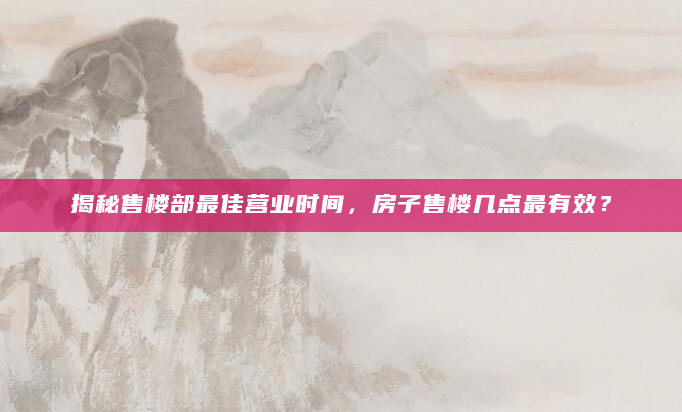 揭秘售楼部最佳营业时间，房子售楼几点最有效？