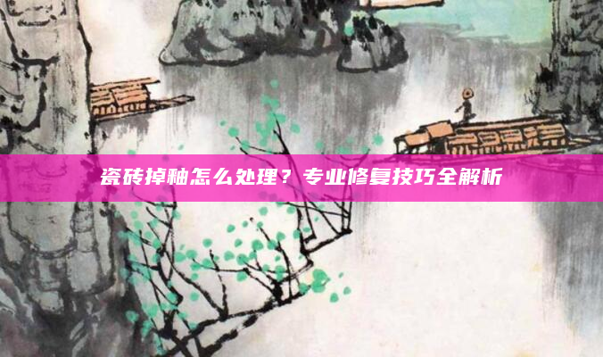 瓷砖掉釉怎么处理？专业修复技巧全解析