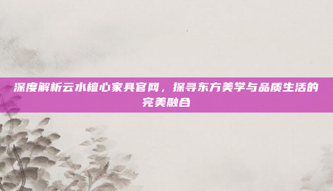 深度解析云水檀心家具官网，探寻东方美学与品质生活的完美融合