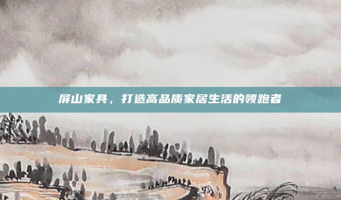 屏山家具，打造高品质家居生活的领跑者