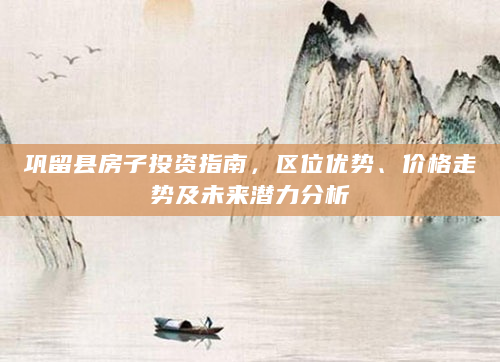 巩留县房子投资指南，区位优势、价格走势及未来潜力分析