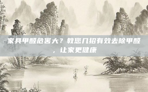 家具甲醛危害大？教您几招有效去除甲醛，让家更健康