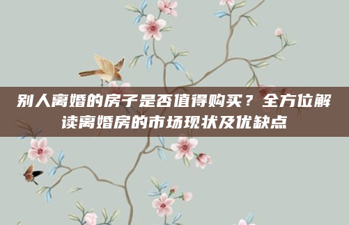 别人离婚的房子是否值得购买？全方位解读离婚房的市场现状及优缺点
