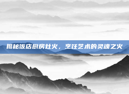 揭秘饭店厨房灶火，烹饪艺术的灵魂之火