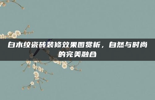 白木纹瓷砖装修效果图赏析，自然与时尚的完美融合