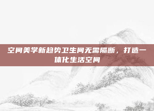 空间美学新趋势卫生间无需隔断，打造一体化生活空间