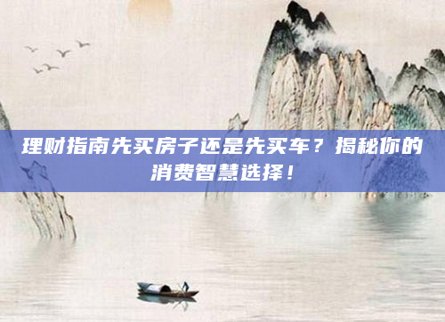 理财指南先买房子还是先买车？揭秘你的消费智慧选择！